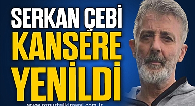 SERKAN ÇEBİ KANSERE YENİLDİ