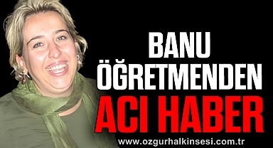 BANU ÖĞRETMENDEN ACI HABER