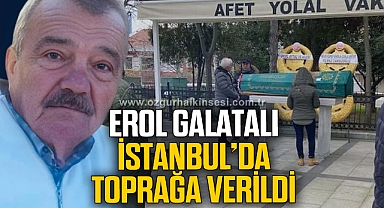 EROL GALATALI İSTANBUL’DA TOPRAĞA VERİLDİ