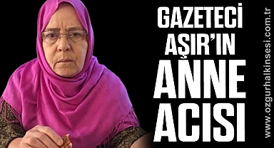 GAZETECİ AŞIR’IN ANNE ACISI…