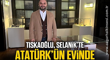 TISKAOĞLU, SELANİK’TE ATATÜRK’ÜN EVİNDE