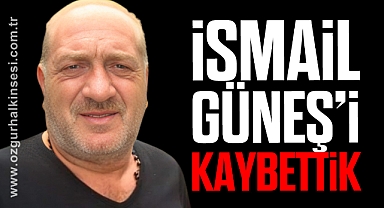 İSMAİL GÜNEŞ’İ KAYBETTİK