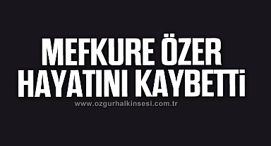 MEFKURE ÖZER HAYATINI KAYBETTİ