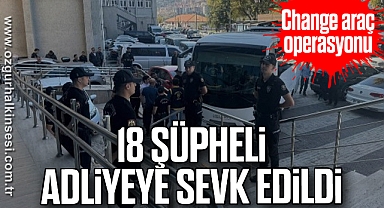 Change araç operasyonundaki 18 şüpheli adliyeye sevk edildi