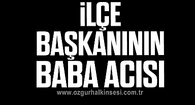 İLÇE BAŞKANININ BABA ACISI