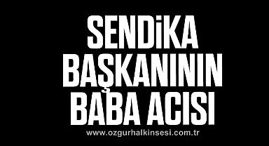 SENDİKA BAŞKANININ BABA ACISI 