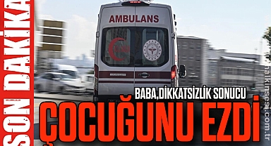 BABA, DİKKATSİZLİK SONUCU ÇOCUĞUNU EZDİ
