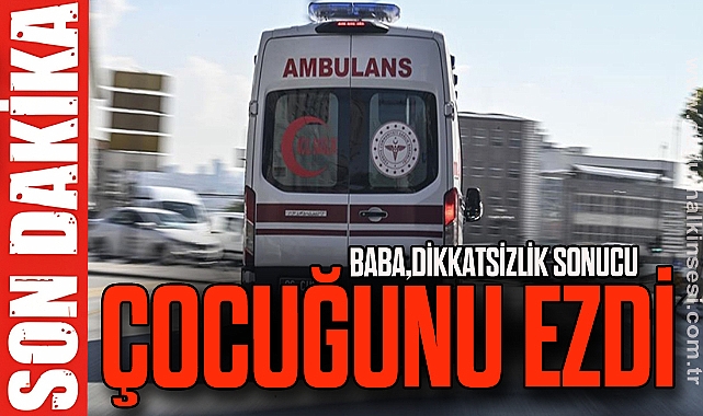 BABA, DİKKATSİZLİK SONUCU ÇOCUĞUNU EZDİ