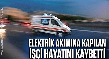 Elektrik akımına kapılan işçi hayatını kaybetti