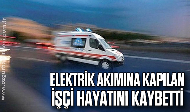 Elektrik akımına kapılan işçi hayatını kaybetti