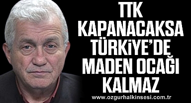 “TTK KAPANACAKSA TÜRKİYE’DE MADEN OCAĞI KALMAZ”