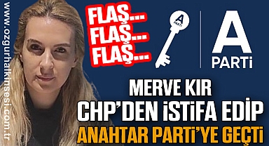 MERVE KIR CHP'DEN İSTİFA EDİP ANAHTAR PARTİ'YE GEÇTİ