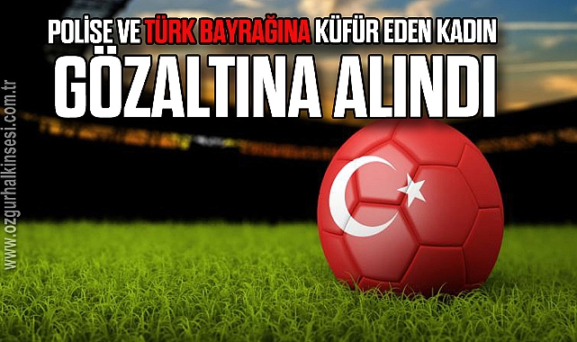 Polise ve Türk bayrağına küfür eden kadın gözaltına alındı