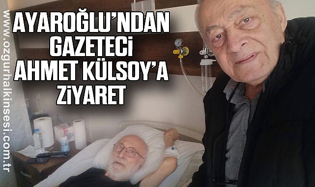 AYAROĞLU’NDAN GAZETECİ AHMET KÜLSOY’A ZİYARET