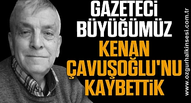 GAZETECİ BÜYÜĞÜMÜZ KENAN ÇAVUŞOĞLU'NU KAYBETTİK