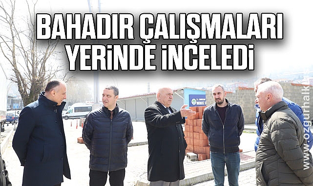 Bahadır çalışmaları yerinde inceledi