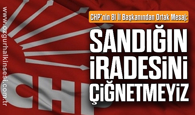 CHP’nin 81 İl Başkanından Ortak Mesaj: Sandığın İradesini Çiğnetmeyiz